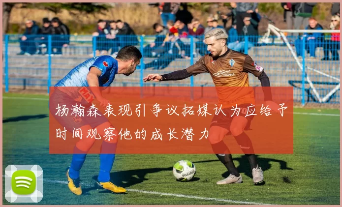 杨瀚森表现引争议拓媒认为应给予时间观察他的成长潜力