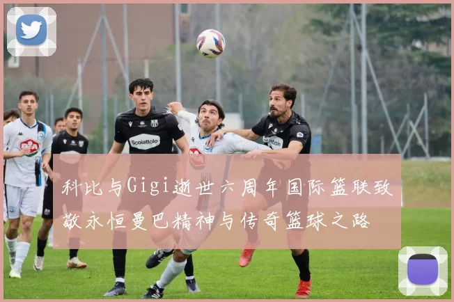 科比与Gigi逝世六周年国际篮联致敬永恒曼巴精神与传奇篮球之路