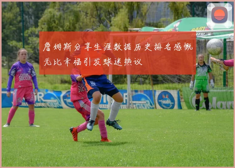 詹姆斯分享生涯数据历史排名感慨无比幸福引发球迷热议