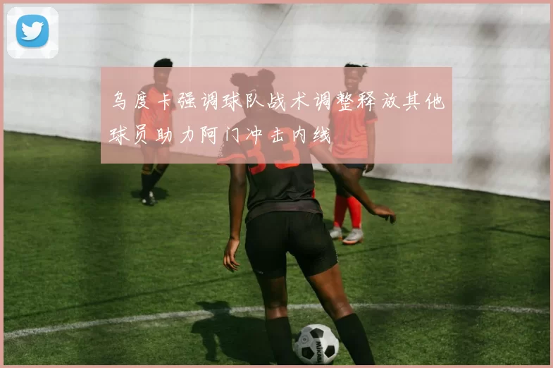 乌度卡强调球队战术调整释放其他球员助力阿门冲击内线