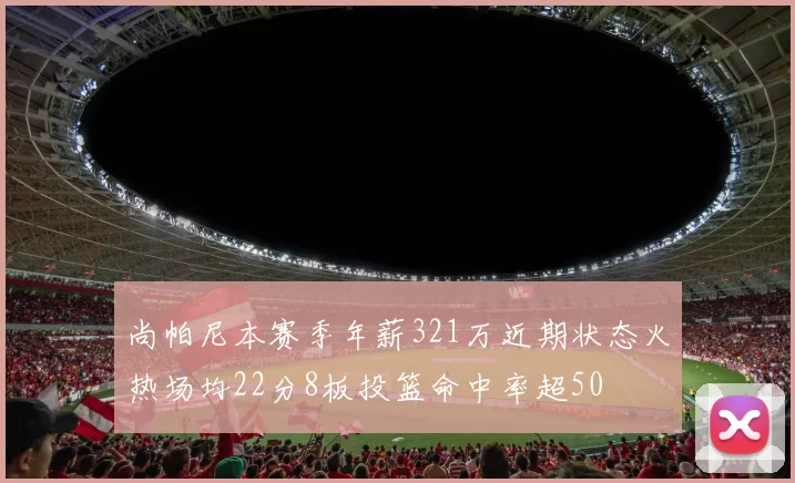 尚帕尼本赛季年薪321万近期状态火热场均22分8板投篮命中率超50