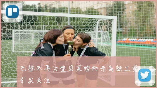 巴黎不再为登贝莱续约开高额工资引发关注