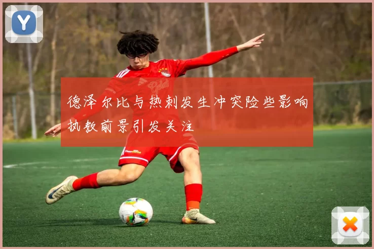德泽尔比与热刺发生冲突险些影响执教前景引发关注