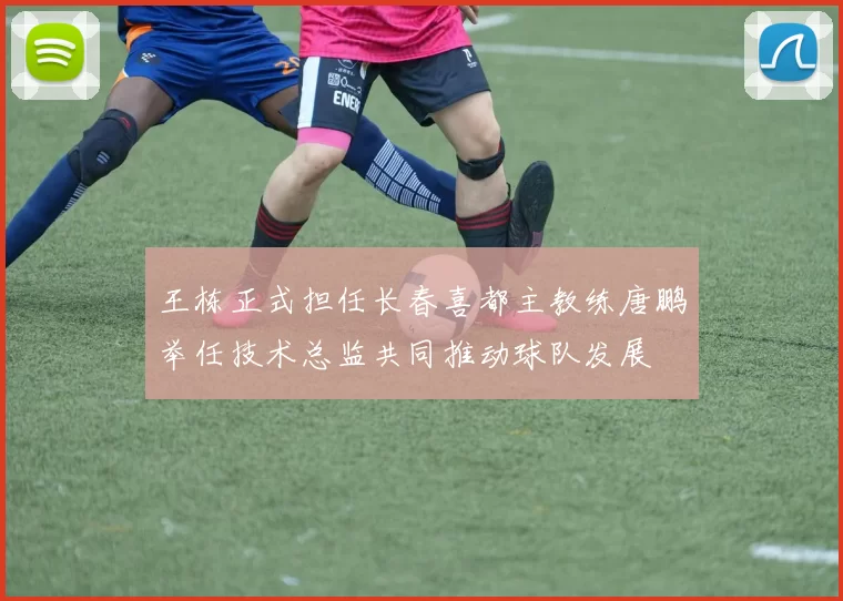 王栋正式担任长春喜都主教练唐鹏举任技术总监共同推动球队发展