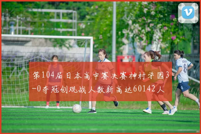第104届日本高中赛决赛神村学园3-0夺冠创观战人数新高达60142人