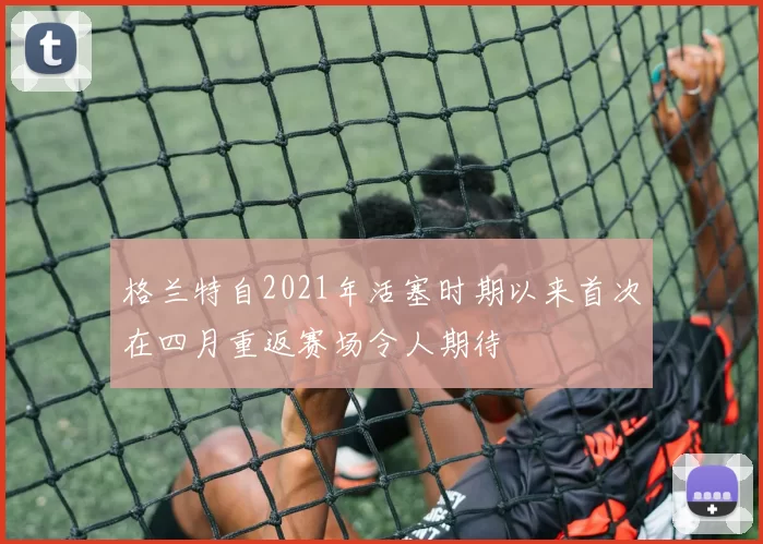 格兰特自2021年活塞时期以来首次在四月重返赛场令人期待