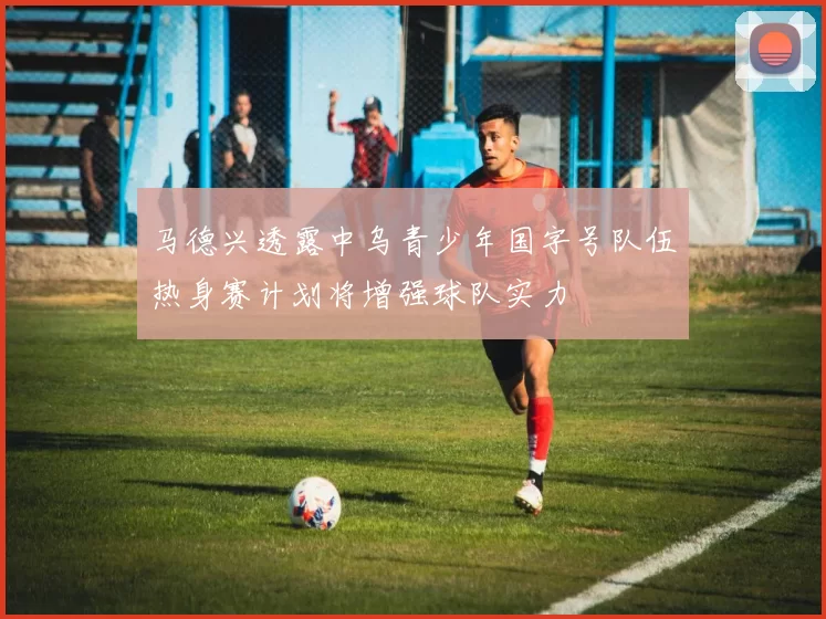 马德兴透露中乌青少年国字号队伍热身赛计划将增强球队实力