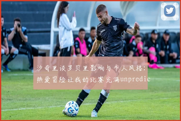 沙奇里谈罗贝里影响与个人风格：热爱冒险让我的比赛充满unpredictability