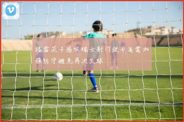 格雷茨卡感叹瑞士射门效率高需加强防守避免再次失球